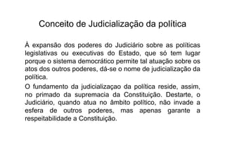 Conceito de Judicialização da política
À expansão dos poderes do Judiciário sobre as políticas
legislativas ou executivas do Estado, que só tem lugar
porque o sistema democrático permite tal atuação sobre os
atos dos outros poderes, dá-se o nome de judicialização da
política.
O fundamento da judicializaçao da política reside, assim,
no primado da supremacia da Constituição. Destarte, o
Judiciário, quando atua no âmbito político, não invade a
esfera de outros poderes, mas apenas garante a
respeitabilidade a Constituição.

 