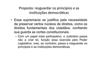 Proposta:	
  resguardar	
  os	
  princípios	
  e	
  as	
  
insKtuições	
  democráKcas	
  
•  Essa supremacia se justifica pela necessidade
de preservar certos núcleos de direitos, como os
direitos fundamentais dos cidadãos, confiando
sua guarda as cortes constitucionais.
–  Com um papel mais participativo, o Judiciário passa
não a criar lei, função essa exercida pelo Poder
Legislativo, mas, ao contrário, passa a resguardar os
princípios e as instituições democráticas.

 