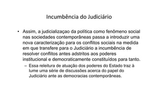 Incumbência	
  do	
  Judiciário	
  
•  Assim, a judicializaçao da política como fenômeno social
nas sociedades contemporâneas passa a introduzir uma
nova caracterização para os conflitos sociais na medida
em que transfere para o Judiciário a incumbência de
resolver conflitos antes adstritos aos poderes
institucional e democraticamente constituídos para tanto.
–  Essa releitura de atuação dos poderes do Estado traz à
lume uma série de discussões acerca do papel do
Judiciário ante as democracias contemporâneas.

 