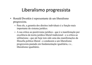Liberalismo	
  progressista	
  
•  Ronald Dworkin é representante de um liberalismo
progressista.
–  Para ele, a garantia dos direitos individuais é a função mais
importante do sistema jurídico.
–  A sua critica ao positivismo jurídico - que é a manifestação por
excelência da teoria jurídica liberal tradicional - e a crítica ao
utilitarismo - que até hoje tem sido uma das manifestações da
filosofia política liberal - o conduzem a um liberalismo
progressista pautado em fundamentação igualitária, i.e.,
liberalismo igualitário.

 