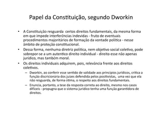 Papel	
  da	
  ConsKtuição,	
  segundo	
  Dworkin	
  
•  A	
  ConsKtuição	
  resguarda	
  	
  certos	
  direitos	
  fundamentais,	
  da	
  mesma	
  forma	
  
em	
  que	
  impede	
  interferências	
  indevidas	
  -­‐	
  fruto	
  de	
  eventuais	
  
procedimentos	
  majoritários	
  de	
  formação	
  da	
  vontade	
  políKca	
  -­‐	
  nesse	
  
âmbito	
  de	
  proteção	
  consKtucional.	
  
•  Dessa	
  forma,	
  nenhuma	
  diretriz	
  políKca,	
  nem	
  objeKvo	
  social	
  coleKvo,	
  pode	
  
sobrepor-­‐se	
  a	
  um	
  autenKco	
  direito	
  individual	
  -­‐	
  direito	
  esse	
  não	
  apenas	
  
jurídico,	
  mas	
  também	
  moral.	
  
•  Os	
  direitos	
  individuais	
  adquirem,	
  pois,	
  relevância	
  frente	
  aos	
  direitos	
  
coleKvos.	
  
–  Dworkin,	
  ao	
  conferir	
  esse	
  senKdo	
  de	
  validade	
  aos	
  princípios	
  jurídicos,	
  criKca	
  a	
  
função	
  discricionária	
  dos	
  juizes	
  defendida	
  pelos	
  posiKvistas,	
  	
  uma	
  vez	
  que	
  ela	
  
não	
  resguarda,	
  de	
  forma	
  óKma,	
  o	
  respeito	
  aos	
  direitos	
  fundamentais.	
  
–  Enuncia,	
  portanto,	
  a	
  tese	
  da	
  resposta	
  correta	
  ao	
  direito,	
  mesmo	
  nos	
  casos	
  
difíceis	
  -­‐	
  propugna	
  que	
  o	
  sistema	
  jurídico	
  tenha	
  uma	
  função	
  garanKdora	
  de	
  
direitos.	
  

 