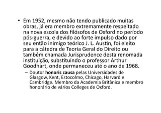 •  Em	
  1952,	
  mesmo	
  não	
  tendo	
  publicado	
  muitas	
  
obras,	
  já	
  era	
  membro	
  extremamente	
  respeitado	
  
na	
  nova	
  escola	
  dos	
  ﬁlósofos	
  de	
  Oxford	
  no	
  período	
  
pós-­‐guerra,	
  e	
  devido	
  ao	
  forte	
  impulso	
  dado	
  por	
  
seu	
  então	
  inimigo	
  teórico	
  J.	
  L.	
  AusKn,	
  foi	
  eleito	
  
para	
  a	
  cátedra	
  de	
  Teoria	
  Geral	
  do	
  Direito	
  ou	
  
também	
  chamada	
  Jurisprudence	
  desta	
  renomada	
  
insKtuição,	
  subsKtuindo	
  o	
  professor	
  Arthur	
  
Goodhart,	
  onde	
  permaneceu	
  até	
  o	
  ano	
  de	
  1968.	
  

–  Doutor	
  honoris	
  causa	
  pelas	
  Universidades	
  de	
  
Glasgow,	
  Kent,	
  Estocolmo,	
  Chicago,	
  Harvard	
  e	
  
Cambridge.	
  Membro	
  da	
  Academia	
  Britânica	
  e	
  membro	
  
honorário	
  de	
  vários	
  Colleges	
  de	
  Oxford.	
  

 