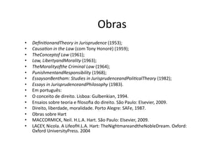Obras	
  
• 
• 
• 
• 
• 
• 
• 
• 
• 
• 
• 
• 
• 
• 
• 

Deﬁni?onandTheory	
  in	
  Jurisprudence	
  (1953);	
  
Causa?on	
  in	
  the	
  Law	
  (com	
  Tony	
  Honoré)	
  (1959);	
  
TheConceptof	
  Law	
  (1961);	
  
Law,	
  LibertyandMorality	
  (1963);	
  
TheMoralityomhe	
  Criminal	
  Law	
  (1964);	
  
PunishmentandResponsibility	
  (1968);	
  
EssaysonBentham:	
  Studies	
  in	
  JurisprudenceandPoli?calTheory	
  (1982);	
  
Essays	
  in	
  JurisprudenceandPhilosophy	
  (1983).	
  
Em	
  português:	
  
O	
  conceito	
  de	
  direito.	
  Lisboa:	
  Gulbenkian,	
  1994.	
  
Ensaios	
  sobre	
  teoria	
  e	
  ﬁlosoﬁa	
  do	
  direito.	
  São	
  Paulo:	
  Elsevier,	
  2009.	
  
Direito,	
  liberdade,	
  moralidade.	
  Porto	
  Alegre:	
  SAFe,	
  1987.	
  
Obras	
  sobre	
  Hart	
  
MACCORMICK,	
  Neil.	
  H.L.A.	
  Hart.	
  São	
  Paulo:	
  Elsevier,	
  2009.	
  
LACEY,	
  Nicola.	
  A	
  LifeofH.L.A.	
  Hart:	
  TheNightmareandtheNobleDream.	
  Oxford:	
  
Oxford	
  UniversityPress.	
  2004	
  

 