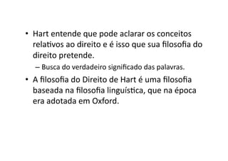 •  Hart	
  entende	
  que	
  pode	
  aclarar	
  os	
  conceitos	
  
relaKvos	
  ao	
  direito	
  e	
  é	
  isso	
  que	
  sua	
  ﬁlosoﬁa	
  do	
  
direito	
  pretende.	
  
–  Busca	
  do	
  verdadeiro	
  signiﬁcado	
  das	
  palavras.	
  

•  A	
  ﬁlosoﬁa	
  do	
  Direito	
  de	
  Hart	
  é	
  uma	
  ﬁlosoﬁa	
  
baseada	
  na	
  ﬁlosoﬁa	
  linguísKca,	
  que	
  na	
  época	
  
era	
  adotada	
  em	
  Oxford.	
  

 