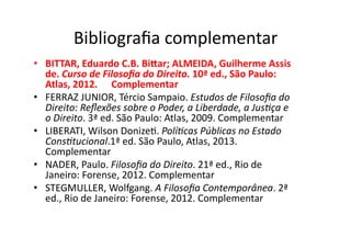 Bibliograﬁa	
  complementar	
  
•  BITTAR,	
  Eduardo	
  C.B.	
  BiLar;	
  ALMEIDA,	
  Guilherme	
  Assis	
  
de.	
  Curso	
  de	
  Filosoﬁa	
  do	
  Direito.	
  10ª	
  ed.,	
  São	
  Paulo:	
  
Atlas,	
  2012.	
   	
  Complementar	
  
•  FERRAZ	
  JUNIOR,	
  Tércio	
  Sampaio.	
  Estudos	
  de	
  Filosoﬁa	
  do	
  
Direito:	
  Reﬂexões	
  sobre	
  o	
  Poder,	
  a	
  Liberdade,	
  a	
  Jus?ça	
  e	
  
o	
  Direito.	
  3ª	
  ed.	
  São	
  Paulo:	
  Atlas,	
  2009.	
  Complementar	
  
•  LIBERATI,	
  Wilson	
  DonizeK.	
  Polí?cas	
  Públicas	
  no	
  Estado	
  
Cons?tucional.1ª	
  ed.	
  São	
  Paulo,	
  Atlas,	
  2013.	
  
Complementar	
  
•  NADER,	
  Paulo.	
  Filosoﬁa	
  do	
  Direito.	
  21ª	
  ed.,	
  Rio	
  de	
  
Janeiro:	
  Forense,	
  2012.	
  Complementar	
  
•  STEGMULLER,	
  Wolfgang.	
  A	
  Filosoﬁa	
  Contemporânea.	
  2ª	
  
ed.,	
  Rio	
  de	
  Janeiro:	
  Forense,	
  2012.	
  Complementar	
  

 