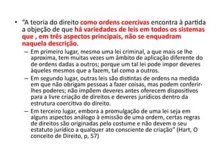 •  “A	
  teoria	
  do	
  direito	
  como	
  ordens	
  coercivas	
  encontra	
  à	
  parKda	
  
a	
  objeção	
  de	
  que	
  há	
  variedades	
  de	
  leis	
  em	
  todos	
  os	
  sistemas	
  
que	
  ,	
  em	
  três	
  aspectos	
  principais,	
  não	
  se	
  enquadram	
  
naquela	
  descrição.	
  
–  Em	
  primeiro	
  lugar,	
  mesmo	
  uma	
  lei	
  criminal,	
  a	
  que	
  mais	
  se	
  lhe	
  
aproxima,	
  tem	
  muitas	
  vezes	
  um	
  âmbito	
  de	
  aplicação	
  diferente	
  do	
  
de	
  ordens	
  dadas	
  a	
  outros;	
  porque	
  um	
  tal	
  lei	
  pode	
  impor	
  deveres	
  
àqueles	
  mesmos	
  que	
  a	
  fazem,	
  tal	
  como	
  a	
  outros.	
  
–  Em	
  segundo	
  lugar,	
  outras	
  leis	
  são	
  disKntas	
  de	
  ordens	
  na	
  medida	
  
em	
  que	
  não	
  obrigam	
  pessoas	
  a	
  fazer	
  coisas,	
  mas	
  podem	
  conferir-­‐
lhes	
  poderes;	
  não	
  impõem	
  deveres	
  antes	
  oferecem	
  disposiKvos	
  
para	
  a	
  livre	
  criação	
  de	
  direitos	
  e	
  deveres	
  jurídicos	
  dentro	
  da	
  
estrutura	
  coerciKva	
  do	
  direito.	
  
–  Em	
  terceiro	
  lugar,	
  embora	
  a	
  promulgação	
  de	
  uma	
  lei	
  seja	
  em	
  
alguns	
  aspectos	
  análogo	
  à	
  emissão	
  de	
  uma	
  ordem,	
  certas	
  regras	
  
de	
  direitos	
  são	
  originadas	
  pelo	
  costume	
  e	
  não	
  devem	
  o	
  seu	
  
estatuto	
  jurídico	
  a	
  qualquer	
  ato	
  consciente	
  de	
  criação”	
  (Hart,	
  O	
  
conceito	
  de	
  Direito,	
  p,	
  57)	
  

 