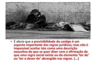•  É	
  obvio	
  que	
  a	
  previsibilidade	
  do	
  cas8go	
  é	
  um	
  
aspecto	
  importante	
  das	
  regras	
  jurídicas;	
  mas	
  não	
  é	
  
impossível	
  aceitar	
  isto	
  como	
  uma	
  descrição	
  
exaus8va	
  do	
  que	
  se	
  quer	
  dizer	
  com	
  a	
  aﬁrmação	
  de	
  
que	
  uma	
  regra	
  social	
  existe	
  ou	
  do	
  elemento	
  ‘ter	
  de’	
  
ou	
  ‘ter	
  o	
  dever	
  de’	
  abrangido	
  nas	
  regras.	
  (...)	
  

 