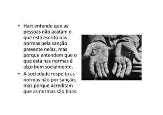 •  Hart	
  entende	
  que	
  as	
  
pessoas	
  não	
  acatam	
  o	
  
que	
  está	
  escrito	
  nas	
  
normas	
  pela	
  sanção	
  
presente	
  nelas,	
  mas	
  
porque	
  entendem	
  que	
  o	
  
que	
  está	
  nas	
  normas	
  é	
  
algo	
  bom	
  socialmente.	
  
•  A	
  sociedade	
  respeita	
  as	
  
normas	
  não	
  por	
  sanção,	
  
mas	
  porque	
  acreditam	
  
que	
  as	
  normas	
  são	
  boas.	
  

 