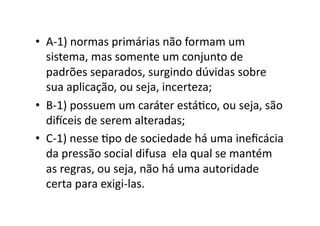 •  A-­‐1)	
  normas	
  primárias	
  não	
  formam	
  um	
  
sistema,	
  mas	
  somente	
  um	
  conjunto	
  de	
  
padrões	
  separados,	
  surgindo	
  dúvidas	
  sobre	
  
sua	
  aplicação,	
  ou	
  seja,	
  incerteza;	
  
•  B-­‐1)	
  possuem	
  um	
  caráter	
  estáKco,	
  ou	
  seja,	
  são	
  
di‘ceis	
  de	
  serem	
  alteradas;	
  
•  C-­‐1)	
  nesse	
  Kpo	
  de	
  sociedade	
  há	
  uma	
  ineﬁcácia	
  
da	
  pressão	
  social	
  difusa	
  	
  ela	
  qual	
  se	
  mantém	
  
as	
  regras,	
  ou	
  seja,	
  não	
  há	
  uma	
  autoridade	
  
certa	
  para	
  exigi-­‐las.	
  

 