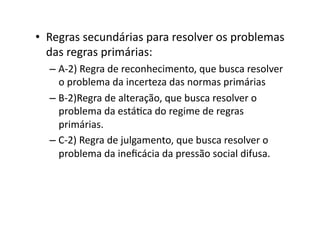 •  Regras	
  secundárias	
  para	
  resolver	
  os	
  problemas	
  
das	
  regras	
  primárias:	
  
–  A-­‐2)	
  Regra	
  de	
  reconhecimento,	
  que	
  busca	
  resolver	
  
o	
  problema	
  da	
  incerteza	
  das	
  normas	
  primárias	
  
–  B-­‐2)Regra	
  de	
  alteração,	
  que	
  busca	
  resolver	
  o	
  
problema	
  da	
  estáKca	
  do	
  regime	
  de	
  regras	
  
primárias.	
  
–  C-­‐2)	
  Regra	
  de	
  julgamento,	
  que	
  busca	
  resolver	
  o	
  
problema	
  da	
  ineﬁcácia	
  da	
  pressão	
  social	
  difusa.	
  

 