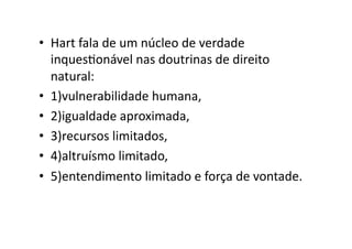 •  Hart	
  fala	
  de	
  um	
  núcleo	
  de	
  verdade	
  
inquesKonável	
  nas	
  doutrinas	
  de	
  direito	
  
natural:	
  
•  1)vulnerabilidade	
  humana,	
  
•  2)igualdade	
  aproximada,	
  
•  3)recursos	
  limitados,	
  
•  4)altruísmo	
  limitado,	
  
•  5)entendimento	
  limitado	
  e	
  força	
  de	
  vontade.	
  

 