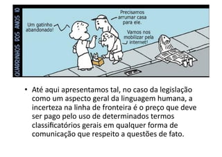•  Até	
  aqui	
  apresentamos	
  tal,	
  no	
  caso	
  da	
  legislação	
  
como	
  um	
  aspecto	
  geral	
  da	
  linguagem	
  humana,	
  a	
  
incerteza	
  na	
  linha	
  de	
  fronteira	
  é	
  o	
  preço	
  que	
  deve	
  
ser	
  pago	
  pelo	
  uso	
  de	
  determinados	
  termos	
  
classiﬁcatórios	
  gerais	
  em	
  qualquer	
  forma	
  de	
  
comunicação	
  que	
  respeito	
  a	
  questões	
  de	
  fato.	
  

 