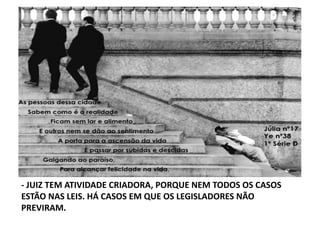 -­‐	
  JUIZ	
  TEM	
  ATIVIDADE	
  CRIADORA,	
  PORQUE	
  NEM	
  TODOS	
  OS	
  CASOS	
  
ESTÃO	
  NAS	
  LEIS.	
  HÁ	
  CASOS	
  EM	
  QUE	
  OS	
  LEGISLADORES	
  NÃO	
  
PREVIRAM.	
  

 