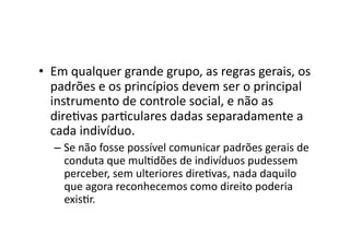 •  Em	
  qualquer	
  grande	
  grupo,	
  as	
  regras	
  gerais,	
  os	
  
padrões	
  e	
  os	
  princípios	
  devem	
  ser	
  o	
  principal	
  
instrumento	
  de	
  controle	
  social,	
  e	
  não	
  as	
  
direKvas	
  parKculares	
  dadas	
  separadamente	
  a	
  
cada	
  indivíduo.	
  
–  Se	
  não	
  fosse	
  possível	
  comunicar	
  padrões	
  gerais	
  de	
  
conduta	
  que	
  mulKdões	
  de	
  indivíduos	
  pudessem	
  
perceber,	
  sem	
  ulteriores	
  direKvas,	
  nada	
  daquilo	
  
que	
  agora	
  reconhecemos	
  como	
  direito	
  poderia	
  
exisKr.	
  

 