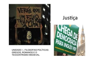 Segundo	
  Aristóteles,	
  o	
  termo	
  
jusKça	
  denota,	
  ao	
  mesmo	
  
tempo,	
  legalidade	
  e	
  igualdade.	
  
Assim,	
  justo	
  é	
  tanto	
  aquele	
  que	
  
cumpre	
  a	
  lei	
  ( jusKça	
  em	
  
senKdo	
  estrito)	
  quanto	
  aquele	
  
que	
  realiza	
  a	
  igualdade	
  ( jusKça	
  
em	
  senKdo	
  universal).	
  

UNIDADE I – FILOSOFIAS POLÍTICAS:
GREGOS, ROMANOS E O
TEOCENTRISMO MEDIEVAL.

JusKça	
  

 