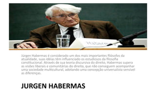 Jürgen	
  Habermas	
  é	
  considerado	
  um	
  dos	
  mais	
  importantes	
  ﬁlósofos	
  da	
  
atualidade,	
  suas	
  idéias	
  têm	
  inﬂuenciado	
  os	
  estudiosos	
  da	
  ﬁlosoﬁa	
  
consKtucional.	
  Através	
  de	
  sua	
  teoria	
  discursiva	
  do	
  direito,	
  Habermas	
  supera	
  
as	
  visões	
  liberais	
  e	
  comunitárias	
  do	
  direito,	
  que	
  não	
  conseguem	
  acompanhar	
  
uma	
  sociedade	
  mulKcultural,	
  adotando	
  uma	
  concepção	
  universalista	
  sensível	
  
as	
  diferenças.	
  

JURGEN	
  HABERMAS	
  

 