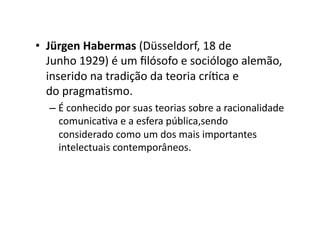 •  Jürgen	
  Habermas	
  (Düsseldorf,	
  18	
  de	
  
Junho	
  1929)	
  é	
  um	
  ﬁlósofo	
  e	
  sociólogo	
  alemão,	
  
inserido	
  na	
  tradição	
  da	
  teoria	
  críKca	
  e	
  
do	
  pragmaKsmo.	
  
–  É	
  conhecido	
  por	
  suas	
  teorias	
  sobre	
  a	
  racionalidade	
  
comunicaKva	
  e	
  a	
  esfera	
  pública,sendo	
  
considerado	
  como	
  um	
  dos	
  mais	
  importantes	
  
intelectuais	
  contemporâneos.	
  

 