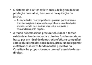 •  O	
  sistema	
  de	
  direitos	
  reﬂete	
  crises	
  de	
  legiKmidade	
  na	
  
produção	
  normaKva,	
  bem	
  como	
  na	
  aplicação	
  da	
  
jusKça.	
  
–  As	
  sociedades	
  contemporâneas	
  passam	
  por	
  inúmeras	
  
transformações	
  e	
  apresentam	
  profundas	
  contradições	
  
sociais,	
  sendo	
  que	
  muitas	
  vezes	
  são	
  instáveis	
  e	
  
comandadas	
  pelo	
  capital.	
  

•  A	
  teoria	
  habermasiana	
  procura	
  solucionar	
  a	
  tensão	
  
existente	
  entre	
  democracia	
  e	
  direitos	
  fundamentais,	
  na	
  
busca	
  por	
  um	
  ideal	
  de	
  democracia	
  efeKva	
  e	
  compatvel	
  
com	
  o	
  pluralismo	
  das	
  sociedades,	
  procurando	
  legiKmar	
  
e	
  efeKvar	
  os	
  direitos	
  fundamentais	
  previstos	
  na	
  
ConsKtuição,	
  proporcionando	
  um	
  real	
  exercício	
  desses	
  
direitos.	
  	
  

 