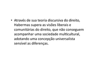 •  Através	
  de	
  sua	
  teoria	
  discursiva	
  do	
  direito,	
  
Habermas	
  supera	
  as	
  visões	
  liberais	
  e	
  
comunitárias	
  do	
  direito,	
  que	
  não	
  conseguem	
  
acompanhar	
  uma	
  sociedade	
  mulKcultural,	
  
adotando	
  uma	
  concepção	
  universalista	
  
sensível	
  as	
  diferenças.	
  

 