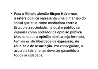 •  Para	
  o	
  ﬁlósofo	
  alemão	
  Jürgen	
  Habermas,	
  
a	
  esfera	
  pública	
  representa	
  uma	
  dimensão	
  do	
  
social	
  que	
  atua	
  como	
  mediadora	
  entre	
  o	
  
Estado	
  e	
  a	
  sociedade,	
  na	
  qual	
  o	
  público	
  se	
  
organiza	
  como	
  portador	
  da	
  opinião	
  pública.	
  
Mas	
  para	
  que	
  a	
  opinião	
  pública	
  seja	
  formada,	
  
tem	
  de	
  exisKr	
  liberdade	
  de	
  expressão,	
  de	
  
reunião	
  e	
  de	
  associação.	
  Por	
  conseguinte,	
  o	
  
acesso	
  a	
  tais	
  direitos	
  deve	
  ser	
  garanKdo	
  a	
  
todos	
  os	
  cidadãos.	
  

 