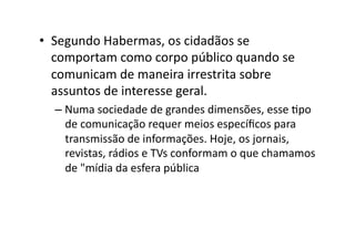 •  Segundo	
  Habermas,	
  os	
  cidadãos	
  se	
  
comportam	
  como	
  corpo	
  público	
  quando	
  se	
  
comunicam	
  de	
  maneira	
  irrestrita	
  sobre	
  
assuntos	
  de	
  interesse	
  geral.	
  
–  Numa	
  sociedade	
  de	
  grandes	
  dimensões,	
  esse	
  Kpo	
  
de	
  comunicação	
  requer	
  meios	
  especíﬁcos	
  para	
  
transmissão	
  de	
  informações.	
  Hoje,	
  os	
  jornais,	
  
revistas,	
  rádios	
  e	
  TVs	
  conformam	
  o	
  que	
  chamamos	
  
de	
  "mídia	
  da	
  esfera	
  pública	
  

 