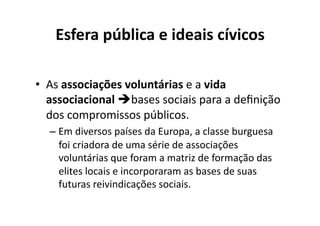 Esfera	
  pública	
  e	
  ideais	
  cívicos	
  
•  As	
  associações	
  voluntárias	
  e	
  a	
  vida	
  
associacional	
  bases	
  sociais	
  para	
  a	
  deﬁnição	
  
dos	
  compromissos	
  públicos.	
  
–  Em	
  diversos	
  países	
  da	
  Europa,	
  a	
  classe	
  burguesa	
  
foi	
  criadora	
  de	
  uma	
  série	
  de	
  associações	
  
voluntárias	
  que	
  foram	
  a	
  matriz	
  de	
  formação	
  das	
  
elites	
  locais	
  e	
  incorporaram	
  as	
  bases	
  de	
  suas	
  
futuras	
  reivindicações	
  sociais.	
  

 