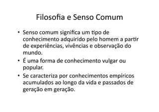 Filosoﬁa	
  e	
  Senso	
  Comum	
  
•  Senso	
  comum	
  signiﬁca	
  um	
  Kpo	
  de	
  
conhecimento	
  adquirido	
  pelo	
  homem	
  a	
  parKr	
  
de	
  experiências,	
  vivências	
  e	
  observação	
  do	
  
mundo.	
  	
  
•  É	
  uma	
  forma	
  de	
  conhecimento	
  vulgar	
  ou	
  
popular.	
  	
  
•  Se	
  caracteriza	
  por	
  conhecimentos	
  empíricos	
  
acumulados	
  ao	
  longo	
  da	
  vida	
  e	
  passados	
  de	
  
geração	
  em	
  geração.	
  

 