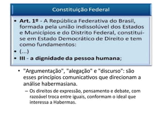•  "Argumentação",	
  "alegação"	
  e	
  "discurso":	
  são	
  
esses	
  princípios	
  comunicaKvos	
  que	
  direcionam	
  a	
  
análise	
  habermasiana.	
  
–  Os	
  direitos	
  de	
  expressão,	
  pensamento	
  e	
  debate,	
  com	
  
razoável	
  troca	
  entre	
  iguais,	
  conformam	
  o	
  ideal	
  que	
  
interessa	
  a	
  Habermas.	
  

 