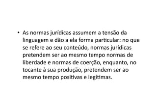 •  As	
  normas	
  jurídicas	
  assumem	
  a	
  tensão	
  da	
  
linguagem	
  e	
  dão	
  a	
  ela	
  forma	
  parKcular:	
  no	
  que	
  
se	
  refere	
  ao	
  seu	
  conteúdo,	
  normas	
  jurídicas	
  
pretendem	
  ser	
  ao	
  mesmo	
  tempo	
  normas	
  de	
  
liberdade	
  e	
  normas	
  de	
  coerção,	
  enquanto,	
  no	
  
tocante	
  à	
  sua	
  produção,	
  pretendem	
  ser	
  ao	
  
mesmo	
  tempo	
  posiKvas	
  e	
  legíKmas.	
  	
  

 