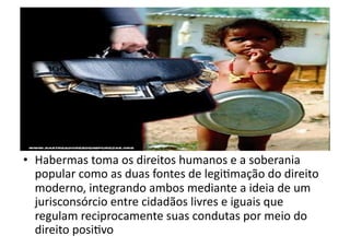 •  Habermas	
  toma	
  os	
  direitos	
  humanos	
  e	
  a	
  soberania	
  
popular	
  como	
  as	
  duas	
  fontes	
  de	
  legiKmação	
  do	
  direito	
  
moderno,	
  integrando	
  ambos	
  mediante	
  a	
  ideia	
  de	
  um	
  
jurisconsórcio	
  entre	
  cidadãos	
  livres	
  e	
  iguais	
  que	
  
regulam	
  reciprocamente	
  suas	
  condutas	
  por	
  meio	
  do	
  
direito	
  posiKvo	
  	
  

 