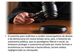 •  O	
  caminho	
  para	
  reaﬁrmar	
  o	
  caráter	
  emancipatório	
  do	
  direito	
  
e	
  da	
  democracia	
  em	
  nosso	
  tempo	
  seria,	
  pois,	
  o	
  fomento	
  da	
  
autonomia	
  pública,	
  que	
  os	
  paradigmas	
  liberal	
  e	
  social,	
  ao	
  
tentarem	
  proteger	
  a	
  autonomia	
  privada	
  por	
  meios	
  formais	
  e	
  
econômicos	
  ou	
  materiais	
  e	
  burocráKcos,	
  teriam	
  ambos	
  
negligenciado	
  ou	
  ameaçado.	
  

 