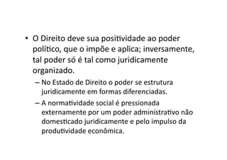 •  O	
  Direito	
  deve	
  sua	
  posiKvidade	
  ao	
  poder	
  
políKco,	
  que	
  o	
  impõe	
  e	
  aplica;	
  inversamente,	
  
tal	
  poder	
  só	
  é	
  tal	
  como	
  juridicamente	
  
organizado.	
  
–  No	
  Estado	
  de	
  Direito	
  o	
  poder	
  se	
  estrutura	
  
juridicamente	
  em	
  formas	
  diferenciadas.	
  
–  A	
  normaKvidade	
  social	
  é	
  pressionada	
  
externamente	
  por	
  um	
  poder	
  administraKvo	
  não	
  
domesKcado	
  juridicamente	
  e	
  pelo	
  impulso	
  da	
  
produKvidade	
  econômica.	
  	
  

 