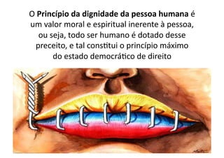 O	
  Princípio	
  da	
  dignidade	
  da	
  pessoa	
  humana	
  é	
  
um	
  valor	
  moral	
  e	
  espiritual	
  inerente	
  à	
  pessoa,	
  
ou	
  seja,	
  todo	
  ser	
  humano	
  é	
  dotado	
  desse	
  
preceito,	
  e	
  tal	
  consKtui	
  o	
  princípio	
  máximo	
  
do	
  estado	
  democráKco	
  de	
  direito	
  

 