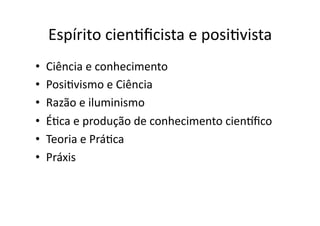 Espírito	
  cienKﬁcista	
  e	
  posiKvista	
  
• 
• 
• 
• 
• 
• 

Ciência	
  e	
  conhecimento	
  
PosiKvismo	
  e	
  Ciência	
  
Razão	
  e	
  iluminismo	
  
ÉKca	
  e	
  produção	
  de	
  conhecimento	
  cientﬁco	
  
Teoria	
  e	
  PráKca	
  
Práxis	
  

 