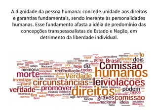 A	
  dignidade	
  da	
  pessoa	
  humana:	
  concede	
  unidade	
  aos	
  direitos	
  
e	
  garanKas	
  fundamentais,	
  sendo	
  inerente	
  às	
  personalidades	
  
humanas.	
  Esse	
  fundamento	
  afasta	
  a	
  idéia	
  de	
  predomínio	
  das	
  
concepções	
  transpessoalistas	
  de	
  Estado	
  e	
  Nação,	
  em	
  
detrimento	
  da	
  liberdade	
  individual.	
  	
  

 