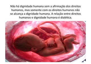 Não	
  há	
  dignidade	
  humana	
  sem	
  a	
  aﬁrmação	
  dos	
  direitos	
  
humanos,	
  mas	
  somente	
  com	
  os	
  direitos	
  humanos	
  não	
  
se	
  alcança	
  a	
  dignidade	
  humana.	
  A	
  relação	
  entre	
  direitos	
  
humanos	
  e	
  dignidade	
  humana	
  é	
  dialéKca.	
  	
  

 