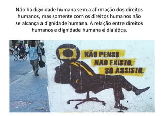 Não	
  há	
  dignidade	
  humana	
  sem	
  a	
  aﬁrmação	
  dos	
  direitos	
  
humanos,	
  mas	
  somente	
  com	
  os	
  direitos	
  humanos	
  não	
  
se	
  alcança	
  a	
  dignidade	
  humana.	
  A	
  relação	
  entre	
  direitos	
  
humanos	
  e	
  dignidade	
  humana	
  é	
  dialéKca.	
  	
  

 