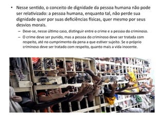 •  Nesse	
  senKdo,	
  o	
  conceito	
  de	
  dignidade	
  da	
  pessoa	
  humana	
  não	
  pode	
  
ser	
  relaKvizado:	
  a	
  pessoa	
  humana,	
  enquanto	
  tal,	
  não	
  perde	
  sua	
  
dignidade	
  quer	
  por	
  suas	
  deﬁciências	
  ‘sicas,	
  quer	
  mesmo	
  por	
  seus	
  
desvios	
  morais.	
  
–  Deve-­‐se,	
  nesse	
  úlKmo	
  caso,	
  disKnguir	
  entre	
  o	
  crime	
  e	
  a	
  pessoa	
  do	
  criminoso.	
  
–  O	
  crime	
  deve	
  ser	
  punido,	
  mas	
  a	
  pessoa	
  do	
  criminoso	
  deve	
  ser	
  tratada	
  com	
  
respeito,	
  até	
  no	
  cumprimento	
  da	
  pena	
  a	
  que	
  esKver	
  sujeito.	
  Se	
  o	
  próprio	
  
criminoso	
  deve	
  ser	
  tratado	
  com	
  respeito,	
  quanto	
  mais	
  a	
  vida	
  inocente.	
  	
  

 