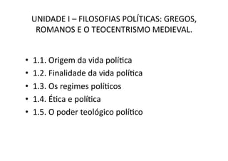 UNIDADE	
  I	
  –	
  FILOSOFIAS	
  POLÍTICAS:	
  GREGOS,	
  
ROMANOS	
  E	
  O	
  TEOCENTRISMO	
  MEDIEVAL.	
  
• 
• 
• 
• 
• 

1.1.	
  Origem	
  da	
  vida	
  políKca	
  
1.2.	
  Finalidade	
  da	
  vida	
  políKca	
  
1.3.	
  Os	
  regimes	
  políKcos	
  
1.4.	
  ÉKca	
  e	
  políKca	
  
1.5.	
  O	
  poder	
  teológico	
  políKco	
  

 