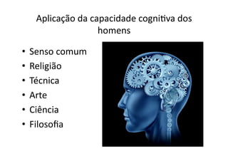 Aplicação	
  da	
  capacidade	
  cogniKva	
  dos	
  
homens	
  
•  Senso	
  comum	
  
•  Religião	
  
•  Técnica	
  
•  Arte	
  
•  Ciência	
  
•  Filosoﬁa	
  

 