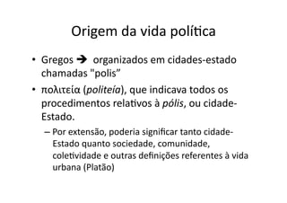 Origem	
  da	
  vida	
  políKca	
  
•  Gregos	
  	
  	
  organizados	
  em	
  cidades-­‐estado	
  
chamadas	
  "polis”	
  
•  πολιτεία	
  (politeía),	
  que	
  indicava	
  todos	
  os	
  
procedimentos	
  relaKvos	
  à	
  pólis,	
  ou	
  cidade-­‐
Estado.	
  	
  
–  Por	
  extensão,	
  poderia	
  signiﬁcar	
  tanto	
  cidade-­‐
Estado	
  quanto	
  sociedade,	
  comunidade,	
  
coleKvidade	
  e	
  outras	
  deﬁnições	
  referentes	
  à	
  vida	
  
urbana	
  (Platão)	
  

 