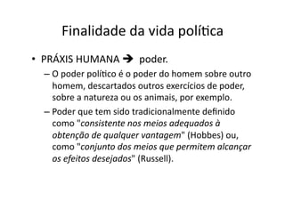 Finalidade	
  da	
  vida	
  políKca	
  
•  PRÁXIS	
  HUMANA	
  	
  	
  poder.	
  	
  
–  O	
  poder	
  políKco	
  é	
  o	
  poder	
  do	
  homem	
  sobre	
  outro	
  
homem,	
  descartados	
  outros	
  exercícios	
  de	
  poder,	
  
sobre	
  a	
  natureza	
  ou	
  os	
  animais,	
  por	
  exemplo.	
  	
  
–  Poder	
  que	
  tem	
  sido	
  tradicionalmente	
  deﬁnido	
  
como	
  "consistente	
  nos	
  meios	
  adequados	
  à	
  
obtenção	
  de	
  qualquer	
  vantagem"	
  (Hobbes)	
  ou,	
  
como	
  "conjunto	
  dos	
  meios	
  que	
  permitem	
  alcançar	
  
os	
  efeitos	
  desejados"	
  (Russell).	
  

 