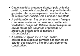 •  O	
  que	
  a	
  políKca	
  pretende	
  alcançar	
  pela	
  ação	
  dos	
  
políKcos,	
  em	
  cada	
  situação,	
  são	
  as	
  prioridades	
  do	
  
grupo	
  (ou	
  classe,	
  ou	
  segmento	
  nele	
  dominante):	
  
nas	
  convulsões	
  sociais,	
  será	
  a	
  unidade	
  do	
  Estado	
  
•  A	
  políKca	
  não	
  tem	
  ﬁns	
  constantes	
  ou	
  um	
  ﬁm	
  que	
  
compreenda	
  a	
  todos	
  ou	
  possa	
  ser	
  considerado	
  
verdadeiro:	
  "os	
  ﬁns	
  da	
  Polí?ca	
  são	
  tantos	
  quantas	
  
são	
  as	
  metas	
  que	
  um	
  grupo	
  organizado	
  se	
  
propõe,	
  de	
  acordo	
  com	
  os	
  tempos	
  e	
  
circunstâncias”.	
  
•  A	
  políKca	
  se	
  liga	
  ao	
  meio	
  e	
  não	
  	
  ao	
  ﬁm,	
  
corresponde	
  à	
  opinião	
  corrente	
  dos	
  teóricos	
  do	
  
Estado,	
  que	
  excluem	
  o	
  ﬁm	
  dos	
  seus	
  elementos	
  
consKtuKvos	
  

 