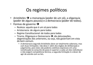 Os	
  regimes	
  políKcos	
  
•  Aristóteles	
  	
  a	
  monarquia	
  (poder	
  de	
  um	
  só),	
  a	
  oligarquia	
  
(poder	
  de	
  alguns	
  poucos)	
  e	
  a	
  democracia	
  (poder	
  de	
  todos).	
  	
  
•  Formas	
  de	
  governo	
  	
  	
  
– 
– 
– 
– 

Realeza:	
  aquele	
  que	
  é	
  um	
  só	
  para	
  todos	
  
Aristocracia:	
  de	
  alguns	
  para	
  todos	
  
Regime	
  ConsKtucional:	
  de	
  todos	
  para	
  todos	
  
Tirania,	
  Oligarquia	
  e	
  Democracia	
  	
  são	
  deturpações,	
  
degenerações	
  dos	
  anteriores,	
  ou	
  seja,	
  não	
  governam	
  em	
  vista	
  
do	
  bem	
  comum.	
  

•  A	
  democracia	
  segundo	
  Aristóteles	
  deve	
  ser	
  totalmente	
  soberana,	
  mas	
  
com	
  duas	
  limitações:	
  não	
  deve	
  ir	
  além	
  dos	
  órgãos	
  de	
  deliberação	
  e	
  
julgamento,	
  pois	
  estes	
  são	
  poderes	
  coleKvos	
  expressos	
  em	
  uma	
  
consKtuição	
  (o	
  conjunto	
  do	
  povo	
  é	
  superior	
  a	
  cada	
  um	
  dos	
  indivíduos)	
  
e	
  não	
  exigem	
  competência	
  técnica;	
  a	
  segunda	
  limitação	
  é	
  o	
  dever	
  de	
  
agir	
  de	
  acordo	
  com	
  as	
  leis.	
  

 