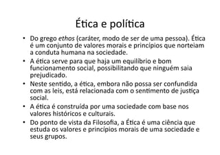 ÉKca	
  e	
  políKca	
  
•  Do	
  grego	
  ethos	
  (caráter,	
  modo	
  de	
  ser	
  de	
  uma	
  pessoa).	
  ÉKca	
  
é	
  um	
  conjunto	
  de	
  valores	
  morais	
  e	
  princípios	
  que	
  norteiam	
  
a	
  conduta	
  humana	
  na	
  sociedade.	
  	
  
•  A	
  éKca	
  serve	
  para	
  que	
  haja	
  um	
  equilíbrio	
  e	
  bom	
  
funcionamento	
  social,	
  possibilitando	
  que	
  ninguém	
  saia	
  
prejudicado.	
  	
  
•  Neste	
  senKdo,	
  a	
  éKca,	
  embora	
  não	
  possa	
  ser	
  confundida	
  
com	
  as	
  leis,	
  está	
  relacionada	
  com	
  o	
  senKmento	
  de	
  jusKça	
  
social.	
  
•  A	
  éKca	
  é	
  construída	
  por	
  uma	
  sociedade	
  com	
  base	
  nos	
  
valores	
  históricos	
  e	
  culturais.	
  	
  
•  Do	
  ponto	
  de	
  vista	
  da	
  Filosoﬁa,	
  a	
  ÉKca	
  é	
  uma	
  ciência	
  que	
  
estuda	
  os	
  valores	
  e	
  princípios	
  morais	
  de	
  uma	
  sociedade	
  e	
  
seus	
  grupos.	
  	
  

 