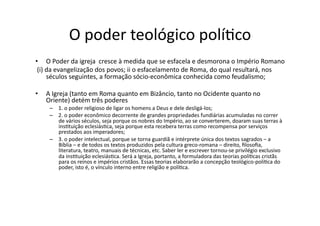 O	
  poder	
  teológico	
  políKco	
  
•  O	
  Poder	
  da	
  igreja	
  	
  cresce	
  à	
  medida	
  que	
  se	
  esfacela	
  e	
  desmorona	
  o	
  Império	
  Romano	
  
	
  (i)	
  da	
  evangelização	
  dos	
  povos;	
  ii	
  o	
  esfacelamento	
  de	
  Roma,	
  do	
  qual	
  resultará,	
  nos	
  
séculos	
  seguintes,	
  a	
  formação	
  sócio-­‐econômica	
  conhecida	
  como	
  feudalismo;	
  
• 

A	
  Igreja	
  (tanto	
  em	
  Roma	
  quanto	
  em	
  Bizâncio,	
  tanto	
  no	
  Ocidente	
  quanto	
  no	
  
Oriente)	
  detém	
  três	
  poderes	
  
–  1.	
  o	
  poder	
  religioso	
  de	
  ligar	
  os	
  homens	
  a	
  Deus	
  e	
  dele	
  desligá-­‐los;	
  	
  
–  2.	
  o	
  poder	
  econômico	
  decorrente	
  de	
  grandes	
  propriedades	
  fundiárias	
  acumuladas	
  no	
  correr	
  
de	
  vários	
  séculos,	
  seja	
  porque	
  os	
  nobres	
  do	
  Império,	
  ao	
  se	
  converterem,	
  doaram	
  suas	
  terras	
  à	
  
insKtuição	
  eclesiásKca,	
  seja	
  porque	
  esta	
  recebera	
  terras	
  como	
  recompensa	
  por	
  serviços	
  
prestados	
  aos	
  imperadores;	
  	
  
–  3.	
  o	
  poder	
  intelectual,	
  porque	
  se	
  torna	
  guardiã	
  e	
  intérprete	
  única	
  dos	
  textos	
  sagrados	
  –	
  a	
  
Bíblia	
  –	
  e	
  de	
  todos	
  os	
  textos	
  produzidos	
  pela	
  cultura	
  greco-­‐romana	
  –	
  direito,	
  ﬁlosoﬁa,	
  
literatura,	
  teatro,	
  manuais	
  de	
  técnicas,	
  etc.	
  Saber	
  ler	
  e	
  escrever	
  tornou-­‐se	
  privilégio	
  exclusivo	
  
da	
  insKtuição	
  eclesiásKca.	
  Será	
  a	
  Igreja,	
  portanto,	
  a	
  formuladora	
  das	
  teorias	
  políKcas	
  cristãs	
  
para	
  os	
  reinos	
  e	
  impérios	
  cristãos.	
  Essas	
  teorias	
  elaborarão	
  a	
  concepção	
  teológico-­‐políKca	
  do	
  
poder,	
  isto	
  é,	
  o	
  vínculo	
  interno	
  entre	
  religião	
  e	
  políKca.	
  

 