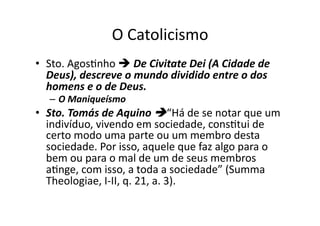 O	
  Catolicismo	
  
•  Sto.	
  AgosKnho	
  	
  De	
  Civitate	
  Dei	
  (A	
  Cidade	
  de	
  
Deus),	
  descreve	
  o	
  mundo	
  dividido	
  entre	
  o	
  dos	
  
homens	
  e	
  o	
  de	
  Deus.	
  	
  
–  O	
  Maniqueísmo	
  

•  Sto.	
  Tomás	
  de	
  Aquino	
  “Há	
  de	
  se	
  notar	
  que	
  um	
  
indivíduo,	
  vivendo	
  em	
  sociedade,	
  consKtui	
  de	
  
certo	
  modo	
  uma	
  parte	
  ou	
  um	
  membro	
  desta	
  
sociedade.	
  Por	
  isso,	
  aquele	
  que	
  faz	
  algo	
  para	
  o	
  
bem	
  ou	
  para	
  o	
  mal	
  de	
  um	
  de	
  seus	
  membros	
  
aKnge,	
  com	
  isso,	
  a	
  toda	
  a	
  sociedade”	
  (Summa	
  
Theologiae,	
  I-­‐II,	
  q.	
  21,	
  a.	
  3).	
  

 