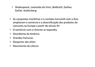 •  Shakespeare,	
  Leonardo	
  da	
  Vinci,	
  Boˆcelli,	
  Galileu	
  
Galilei,	
  Gu‰enberg	
  
•  As	
  conquistas	
  maríKmas	
  e	
  o	
  contato	
  mercanKl	
  com	
  a	
  Ásia	
  
ampliaram	
  o	
  comércio	
  e	
  a	
  diversiﬁcação	
  dos	
  produtos	
  de	
  
consumo	
  na	
  Europa	
  a	
  parKr	
  do	
  século	
  XV	
  
•  O	
  comércio	
  com	
  o	
  Oriente	
  se	
  expandiu	
  
•  Descoberta	
  da	
  América	
  
•  Grandes	
  Fortunas	
  
•  Despertar	
  das	
  elites	
  	
  
•  Nascimento	
  da	
  ciência	
  

 