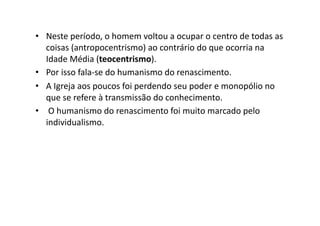 •  Neste	
  período,	
  o	
  homem	
  voltou	
  a	
  ocupar	
  o	
  centro	
  de	
  todas	
  as	
  
coisas	
  (antropocentrismo)	
  ao	
  contrário	
  do	
  que	
  ocorria	
  na	
  
Idade	
  Média	
  (teocentrismo).	
  	
  
•  Por	
  isso	
  fala-­‐se	
  do	
  humanismo	
  do	
  renascimento.	
  	
  
•  A	
  Igreja	
  aos	
  poucos	
  foi	
  perdendo	
  seu	
  poder	
  e	
  monopólio	
  no	
  
que	
  se	
  refere	
  à	
  transmissão	
  do	
  conhecimento.	
  	
  
•  	
  O	
  humanismo	
  do	
  renascimento	
  foi	
  muito	
  marcado	
  pelo	
  
individualismo.	
  	
  

 
