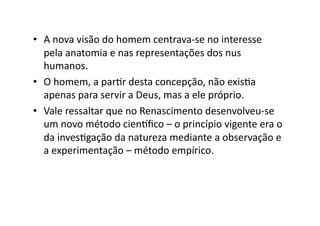 •  A	
  nova	
  visão	
  do	
  homem	
  centrava-­‐se	
  no	
  interesse	
  
pela	
  anatomia	
  e	
  nas	
  representações	
  dos	
  nus	
  
humanos.	
  	
  
•  O	
  homem,	
  a	
  parKr	
  desta	
  concepção,	
  não	
  exisKa	
  
apenas	
  para	
  servir	
  a	
  Deus,	
  mas	
  a	
  ele	
  próprio.	
  	
  
•  Vale	
  ressaltar	
  que	
  no	
  Renascimento	
  desenvolveu-­‐se	
  
um	
  novo	
  método	
  cientﬁco	
  –	
  o	
  princípio	
  vigente	
  era	
  o	
  
da	
  invesKgação	
  da	
  natureza	
  mediante	
  a	
  observação	
  e	
  
a	
  experimentação	
  –	
  método	
  empírico.	
  

 